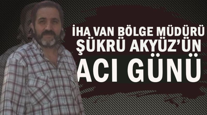 İHA Van Bölge Müdürü Şükrü Akyüz’ün acı günü