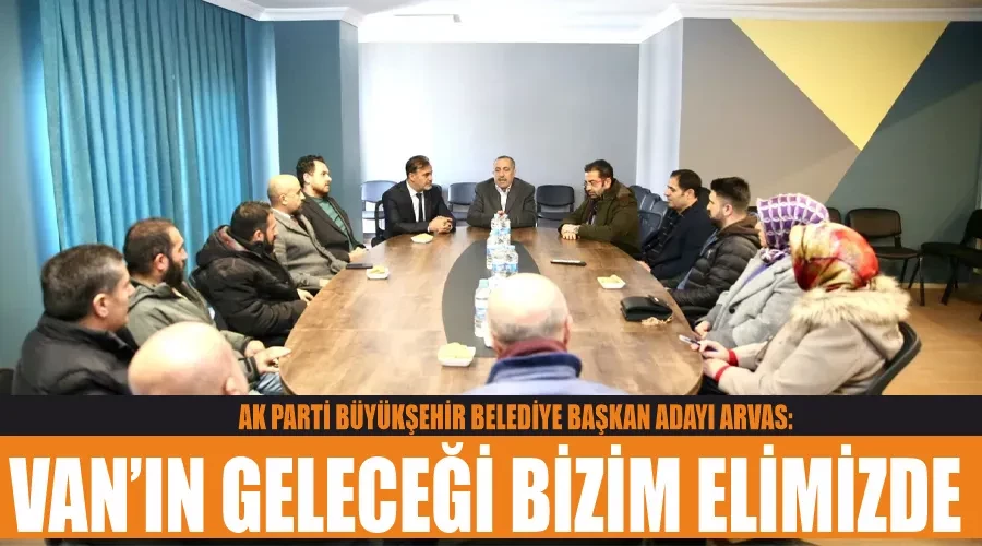 AK Parti Büyükşehir Belediye Başkan Adayı Arvas: Van’ın geleceği bizim elimizde